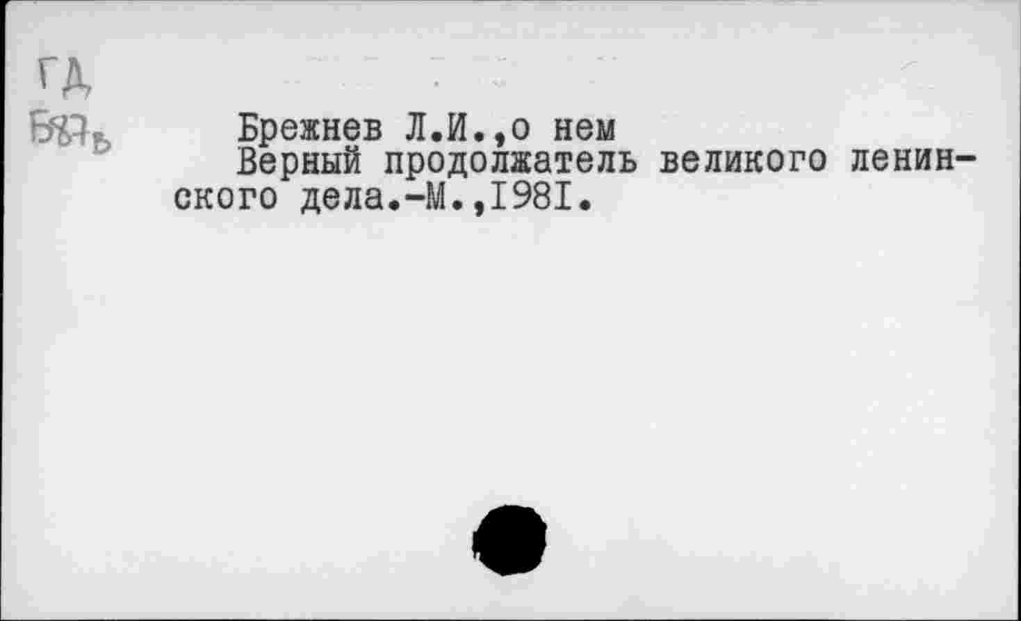 ﻿ГД	- 7
БЧЪ,	Брежнев Л.И.,о нем
Верный продолжатель великого ленив' ского дела.-М.,1981.